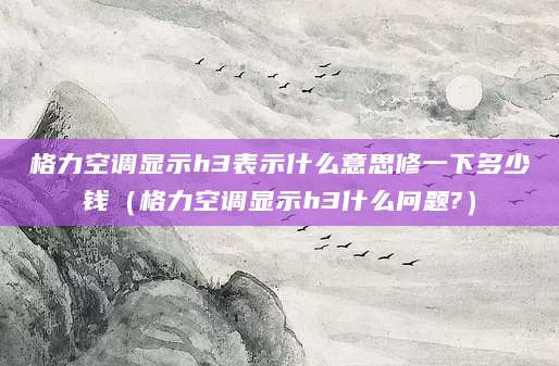 格力空调显示h3表示什么意思修一下多少钱（格力空调显示h3什么问题?）