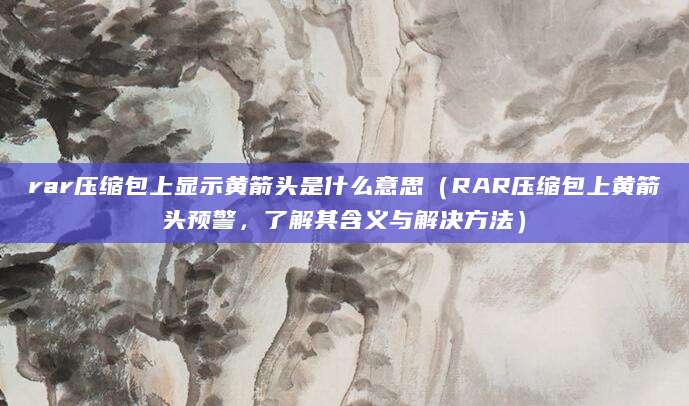 rar压缩包上显示黄箭头是什么意思（RAR压缩包上黄箭头预警，了解其含义与解决方法）