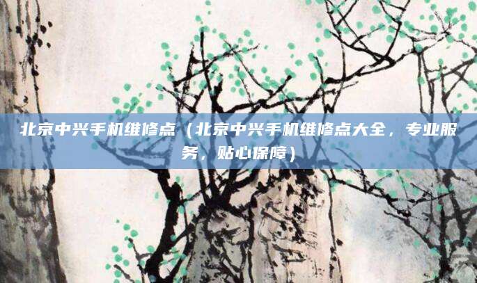 北京中兴手机维修点（北京中兴手机维修点大全，专业服务，贴心保障）