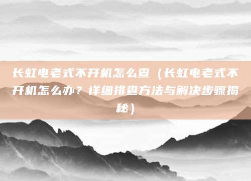 长虹电老式不开机怎么查（长虹电老式不开机怎么办？详细排查方法与解决步骤揭秘）