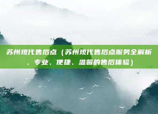 苏州现代售后点（苏州现代售后点服务全解析，专业、便捷、温馨的售后体验）