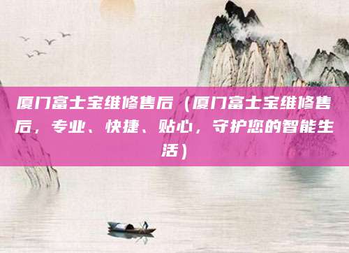 厦门富士宝维修售后（厦门富士宝维修售后，专业、快捷、贴心，守护您的智能生活）