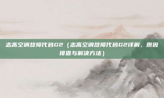 志高空调故障代码G2（志高空调故障代码G2详解，原因排查与解决方法）