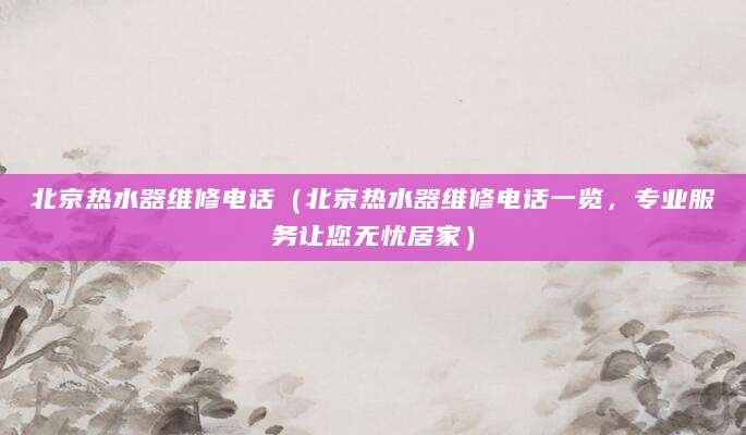 北京热水器维修电话（北京热水器维修电话一览，专业服务让您无忧居家）