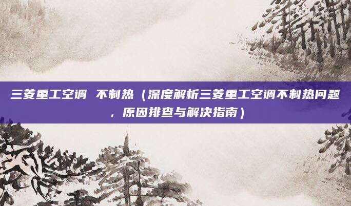 三菱重工空调 不制热（深度解析三菱重工空调不制热问题，原因排查与解决指南）