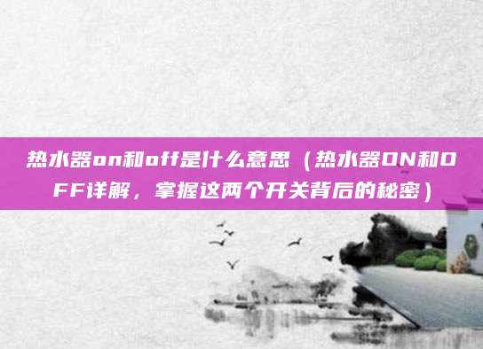 热水器on和off是什么意思（热水器ON和OFF详解，掌握这两个开关背后的秘密）