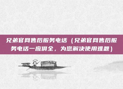 兄弟官网售后服务电话（兄弟官网售后服务电话一应俱全，为您解决使用难题）