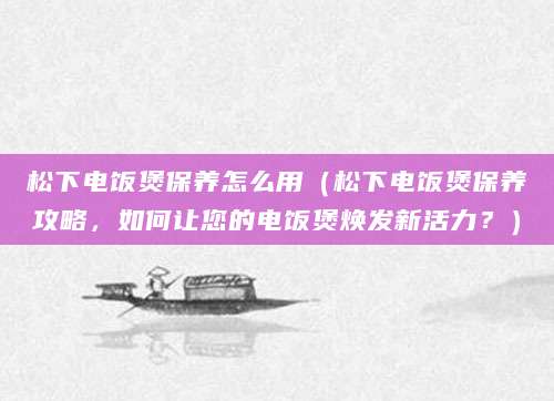松下电饭煲保养怎么用（松下电饭煲保养攻略，如何让您的电饭煲焕发新活力？）