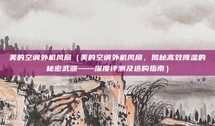 美的空调外机风扇（美的空调外机风扇，揭秘高效降温的秘密武器——深度评测及选购指南）