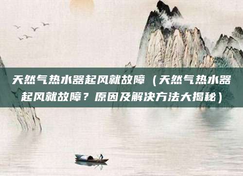 天然气热水器起风就故障（天然气热水器起风就故障？原因及解决方法大揭秘）