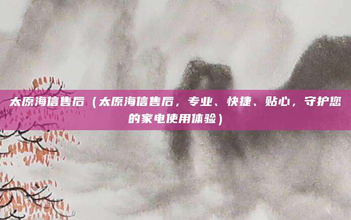 太原海信售后（太原海信售后，专业、快捷、贴心，守护您的家电使用体验）
