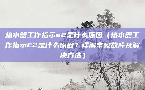热水器工作指示e2是什么原因（热水器工作指示E2是什么原因？详解常见故障及解决方法）