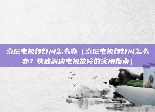 索尼电视绿灯闪怎么办（索尼电视绿灯闪怎么办？快速解决电视故障的实用指南）