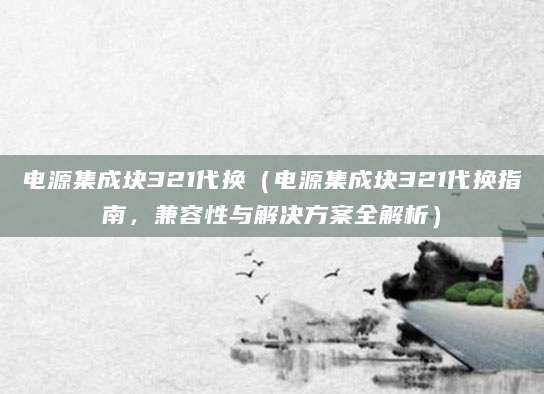 电源集成块321代换（电源集成块321代换指南，兼容性与解决方案全解析）