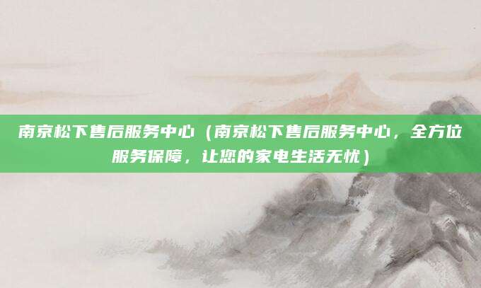 南京松下售后服务中心（南京松下售后服务中心，全方位服务保障，让您的家电生活无忧）