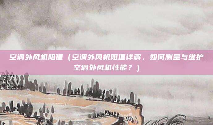 空调外风机阻值（空调外风机阻值详解，如何测量与维护空调外风机性能？）