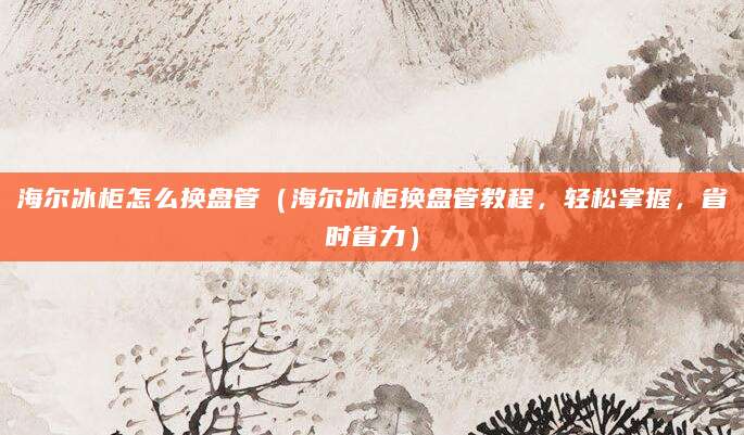 海尔冰柜怎么换盘管（海尔冰柜换盘管教程，轻松掌握，省时省力）