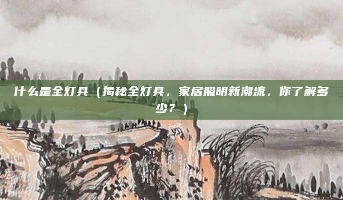 什么是全灯具（揭秘全灯具，家居照明新潮流，你了解多少？）