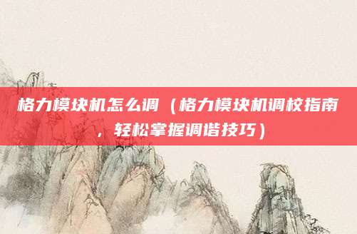 格力模块机怎么调（格力模块机调校指南，轻松掌握调谐技巧）