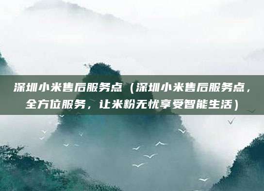 深圳小米售后服务点(深圳小米售后服务点,全方位服务,让米粉无忧享受智能生活)