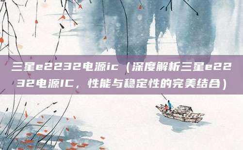 三星e2232电源ic(深度解析三星e2232电源IC,性能与稳定性的完美结合)
