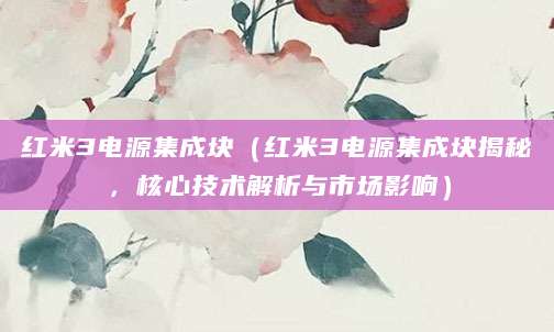 红米3电源集成块(红米3电源集成块揭秘,核心技术解析与市场影响)