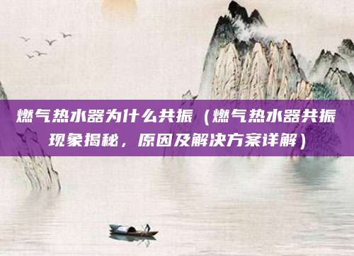 燃气热水器为什么共振(燃气热水器共振现象揭秘,原因及解决方案详解)