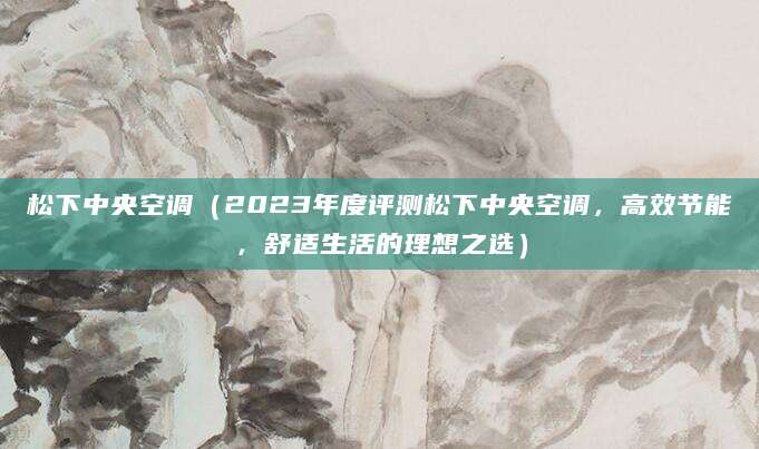 松下中央空调（2023年度评测松下中央空调，高效节能，舒适生活的理想之选）