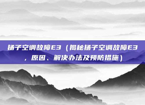 扬子空调故障E3（揭秘扬子空调故障E3，原因、解决办法及预防措施）