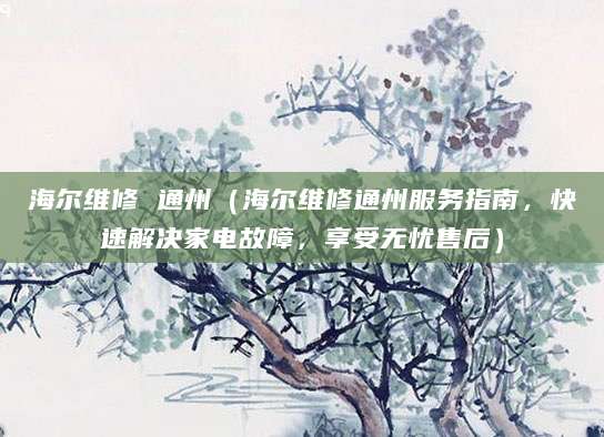 海尔维修 通州（海尔维修通州服务指南，快速解决家电故障，享受无忧售后）