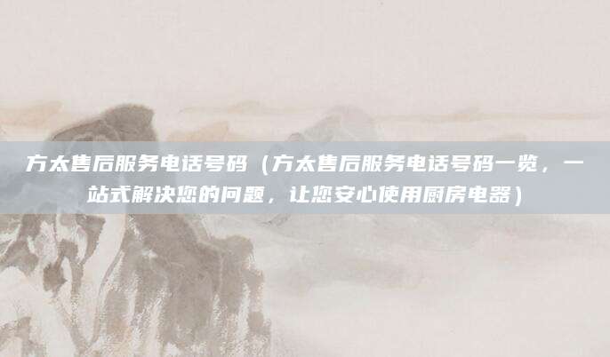方太售后服务电话号码（方太售后服务电话号码一览，一站式解决您的问题，让您安心使用厨房电器）