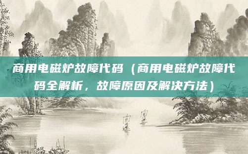 商用电磁炉故障代码（商用电磁炉故障代码全解析，故障原因及解决方法）