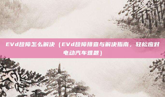 EVd故障怎么解决（EVd故障排查与解决指南，轻松应对电动汽车难题）