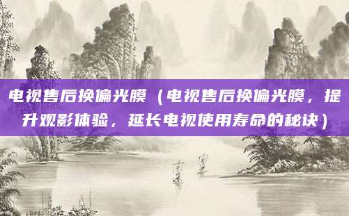 电视售后换偏光膜（电视售后换偏光膜，提升观影体验，延长电视使用寿命的秘诀）