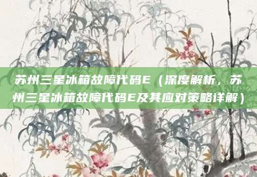 苏州三星冰箱故障代码E（深度解析，苏州三星冰箱故障代码E及其应对策略详解）