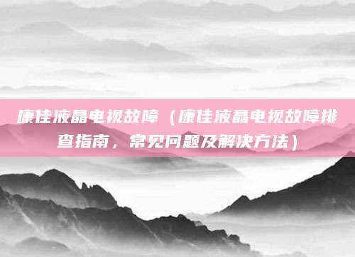 康佳液晶电视故障(康佳液晶电视故障排查指南,常见问题及解决方法)