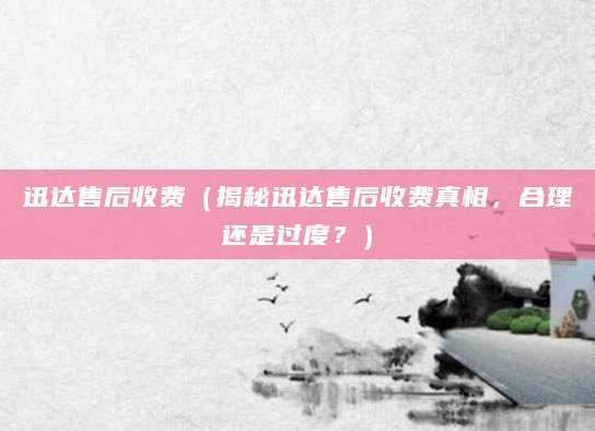 迅达售后收费（揭秘迅达售后收费真相，合理还是过度？）