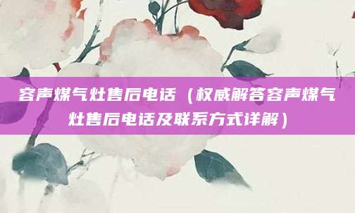 容声煤气灶售后电话(权威解答容声煤气灶售后电话及联系方式详解)