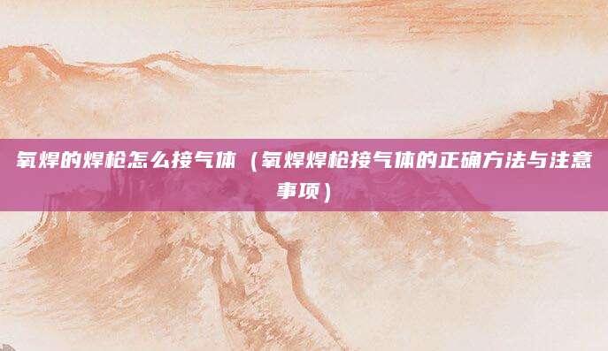 氧焊的焊枪怎么接气体（氧焊焊枪接气体的正确方法与注意事项）