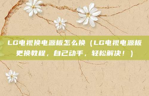 LG电视换电源板怎么换（LG电视电源板更换教程，自己动手，轻松解决！）