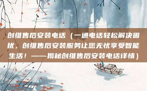 创维售后安装电话（一通电话轻松解决困扰，创维售后安装服务让您无忧享受智能生活！——揭秘创维售后安装电话详情）