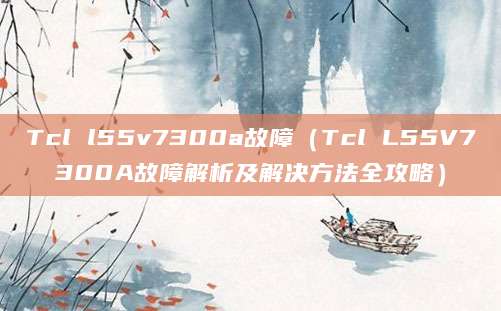Tcl l55v7300a故障（Tcl L55V7300A故障解析及解决方法全攻略）