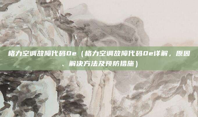 格力空调故障代码0e（格力空调故障代码0e详解，原因、解决方法及预防措施）