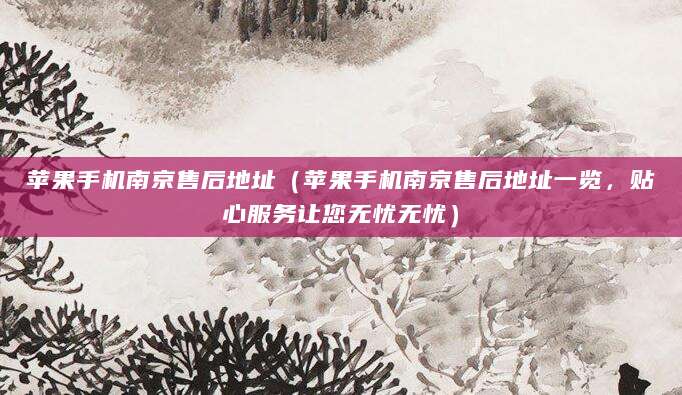 苹果手机南京售后地址（苹果手机南京售后地址一览，贴心服务让您无忧无忧）