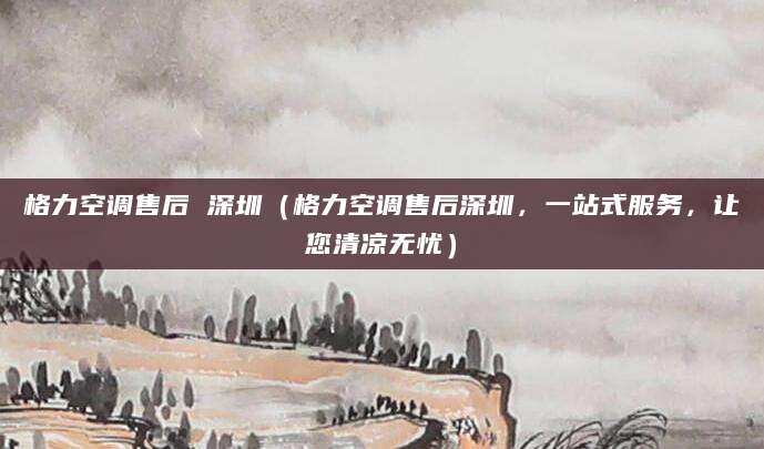 格力空调售后 深圳（格力空调售后深圳，一站式服务，让您清凉无忧）