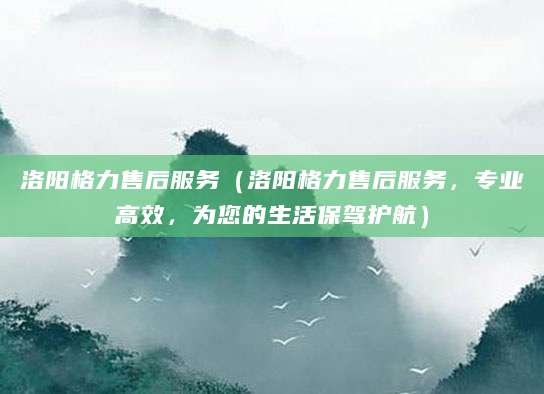 洛阳格力售后服务（洛阳格力售后服务，专业高效，为您的生活保驾护航）