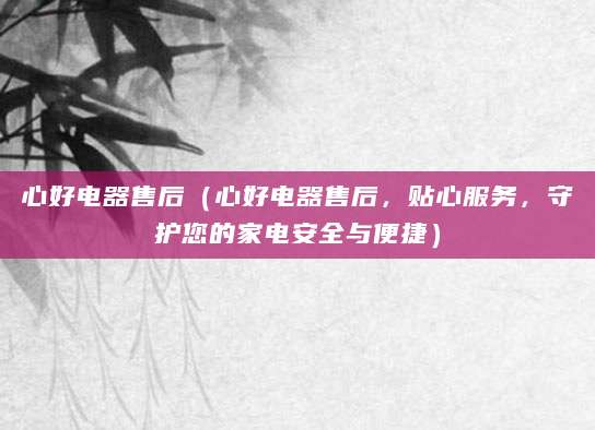 心好电器售后(心好电器售后,贴心服务,守护您的家电安全与便捷)
