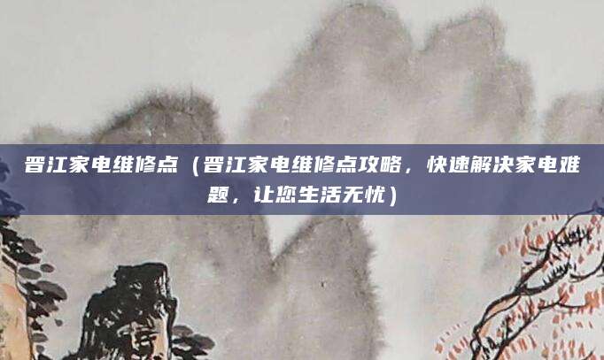 晋江家电维修点（晋江家电维修点攻略，快速解决家电难题，让您生活无忧）