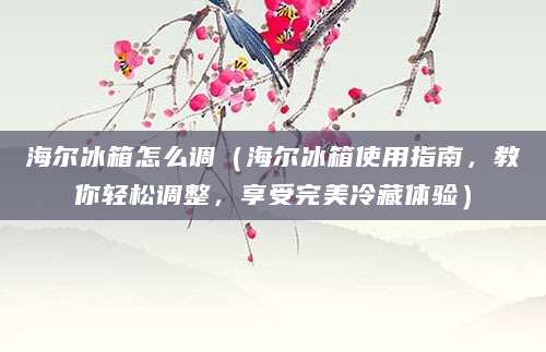 海尔冰箱怎么调（海尔冰箱使用指南，教你轻松调整，享受完美冷藏体验）