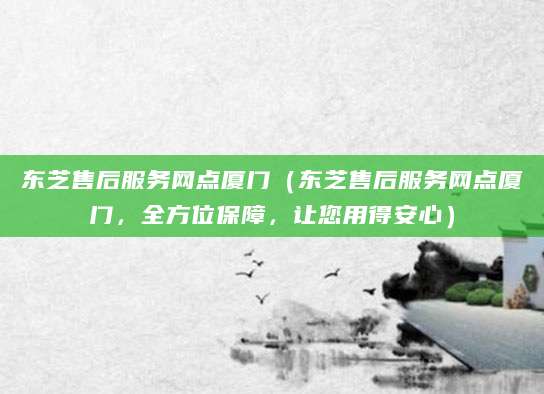 东芝售后服务网点厦门（东芝售后服务网点厦门，全方位保障，让您用得安心）